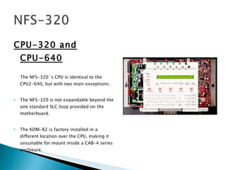 CPU-320 and CPU-640 The NFS-320´s CPU is identical to the CPU2-640, but with two main exceptions:  The NFS-320 is not expandable beyond the one standard SLC loop provided on the motherboard.  The KDM-R2 is factory installed in a different location over the CPU, making it unsuitable for mount inside a CAB-4 series enclosure.  