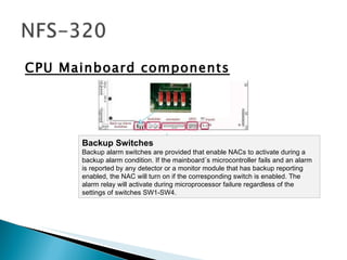 CPU Mainboard components Backup Switches  Backup alarm switches are provided that enable NACs to activate during a backup alarm condition. If the mainboard´s microcontroller fails and an alarm is reported by any detector or a monitor module that has backup reporting enabled, the NAC will turn on if the corresponding switch is enabled. The alarm relay will activate during microprocessor failure regardless of the settings of switches SW1-SW4.  