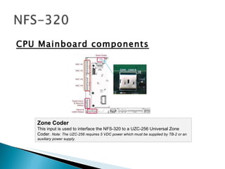 CPU Mainboard components Zone Coder This input is used to interface the NFS-320 to a UZC-256 Universal Zone Coder.  Note: The UZC-256 requires 5 VDC power which must be supplied by TB-2 or an auxiliary power supply.  