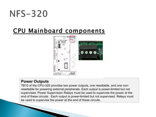 CPU Mainboard components Power Outputs TB10 of the CPU-320 provides two power outputs, one resettable, and one non-resettable for powering external peripherals. Each output is power-limited but not supervised. Power Supervision Relays must be used to supervise the power at the end of these circuits.  Each output is power-limited but not supervised. Relays must be used to supervise the power at the end of these circuits.  
