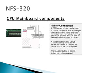 CPU Mainboard components Printer Connection  A PRN series printer can be used to print a copy of all status changes within the control panel and time-stamp the printout with the time of day and date the event occurred. A custom cable with a DB-25 female connector is needed for connection to the control panel. The EIA-232 output is power-limited but not supervised.  