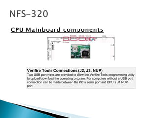 CPU Mainboard components Verifire Tools Connections (J2, J3, NUP) Two USB port types are provided to allow the Verifire Tools programming utility to upload/download the operating program. For computers without a USB port, connection can be made between the PC´s serial port and CPU´s J1 NUP port.  