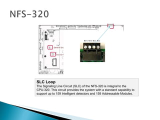 SLC Loop  The Signaling Line Circuit (SLC) of the NFS-320 is integral to the CPU-320. This circuit provides the system with a standard capability to support up to 159 Intelligent detectors and 159 Addressable Modules.  B(+)  A(+)  B(-)  A(-) 