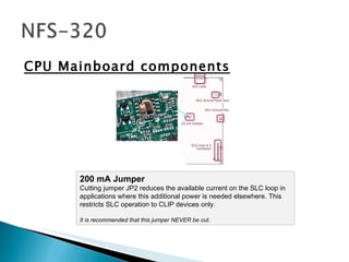 CPU Mainboard components 200 mA Jumper Cutting jumper JP2 reduces the available current on the SLC loop in applications where this additional power is needed elsewhere. This restricts SLC operation to CLIP devices only.  It is recommended that this jumper NEVER be cut.  