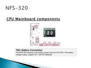 CPU Mainboard components TB3: Battery Connection The NFS-320 requires a secondary power source of 24 VDC. The battery charger output  support 18 – 200 AH batteries.  