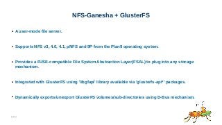 06/08/15
NFS-Ganesha + GlusterFS
● A user-mode file server.
● Supports NFS v3, 4.0, 4.1, pNFS and 9P from the Plan9 operating system.
● Provides a FUSE-compatible File System Abstraction Layer(FSAL) to plug into any storage
mechanism.
● Integrated with GlusterFS using 'libgfapi' library available via 'glusterfs-api*' packages.
● Dynamically exports/unexport GlusterFS volumes/sub-directories using D-Bus mechanism.
 