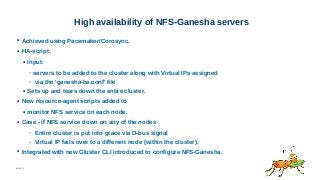 06/08/15
High availability of NFS-Ganesha servers
● Achieved using Pacemaker/Corosync.
● HA-script:
● Input:
– servers to be added to the cluster along with Virtual IPs assigned
– via the 'ganesha-ha.conf' file
● Sets up and tears down the entire cluster.
● New resource-agent scripts added to
● monitor NFS service on each node.
● Case - if NFS service down on any of the nodes
– Entire cluster is put into grace via D-bus signal
– Virtual IP fails over to a different node (within the cluster).
● Integrated with new Gluster CLI introduced to configure NFS-Ganesha.
 