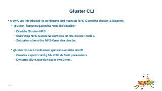 06/08/15
Gluster CLI
● New CLIs introduced to configure and manage NFS-Ganesha cluster & Exports
● gluster features.ganesha <enable/disable>
– Disable Gluster-NFS
– Start/stop NFS-Ganesha services on the cluster nodes.
– Setup/teardown the NFS-Ganesha cluster.
● gluster vol set <volname> ganesha.enable on/off
– Creates export config file with default parameters
– Dynamically export/unexport volumes.
 