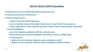 06/08/15
Active Active NFS-Ganesha
● Simultaneous access via Multi-Head NFS-Ganesha servers.
● Acheived using Upcall infrastructure.
● UPCALL infrastructure:
– a generic and extensible framework.
– used to maintain states in the glusterfsd process for each of the files accessed
– sends notifications to the respective glusterfs clients incase of any change in that state.
● Cache-Invalidation:
– one of the features provided by UPCALL infrastructure
– NFS-Ganesha uses 'Cache-Invalidation' mechanism to serve as Multi-Head
– Config options:
● 'gluster vol set <volname> features.cache-invalidation on/off'
● 'gluster vol set <volname> features.cache-invalidation-timeout <value>'
 