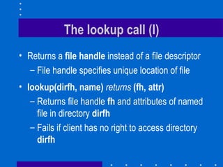 The lookup call (I) Returns a  file handle  instead of a file descriptor File handle specifies unique location of file lookup(dirfh, name)   returns   (fh, attr) Returns file handle   fh  and attributes of named file in directory  dirfh   Fails if client has no right to access directory  dirfh 