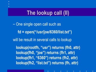 The lookup call (II) One single open call such as fd = open(“/usr/joe/6360/list.txt”) will be result in several calls to lookup lookup(rootfh, “usr”) returns (fh0, attr) lookup(fh0, “joe”) returns (fh1, attr) lookup(fh1, “6360”) returns (fh2, attr) lookup(fh2, “list.txt”) returns (fh, attr) 