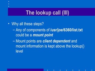 The lookup call (III) Why all these steps? Any of components of  /usr/joe/6360/list.txt could be a   mount point Mount points are  client dependent   and mount information is kept above the lookup() level 