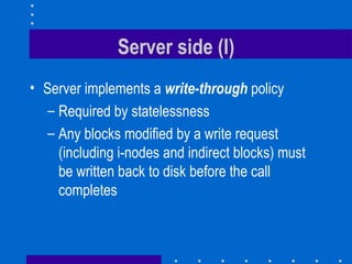 Server side (I) Server implements a  write-through  policy Required by statelessness Any blocks modified by a write request (including i-nodes and indirect blocks) must be written back to disk before the call completes 