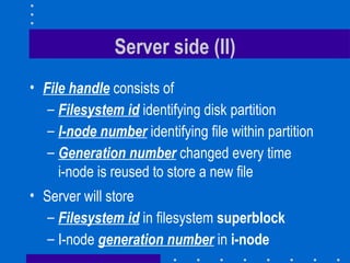 Server side (II) File handle   consists of Filesystem id  identifying disk partition I-node number  identifying file within partition Generation number  changed every time i-node is reused to store a new file Server will store Filesystem id  in filesystem  superblock I-node   generation number  in  i-node 