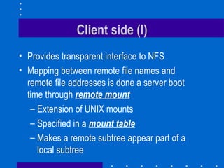 Client side (I) Provides transparent interface to NFS Mapping between remote file names and remote file addresses is done a server boot time through  remote mount Extension of UNIX mounts Specified in a  mount table Makes a remote subtree appear part of a local subtree 