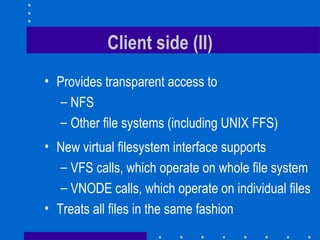 Client side (II) Provides transparent access to NFS  Other file systems (including UNIX FFS)  New virtual filesystem interface supports VFS calls, which operate on whole file system V NODE calls, which operate on individual files Treats all files in the same fashion 