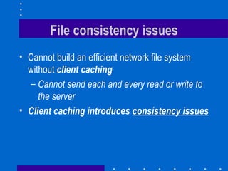 File consistency issues Cannot build an efficient network file system without  client caching   Cannot send each and every read or write to the server Client caching introduces  consistency issues 