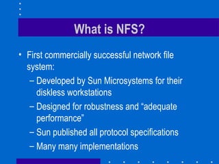 What is NFS? First commercially successful network file system: Developed by Sun Microsystems for their diskless workstations Designed for robustness and “adequate performance” Sun published all protocol specifications  Many many implementations 