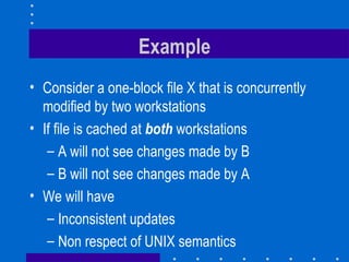 Example Consider a one-block file X that is concurrently modified by two workstations If file is cached at  both   workstations A will not see changes made by B B will not see changes made by A We will have Inconsistent updates Non respect of UNIX semantics 