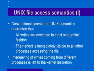 UNIX file access semantics (I) Conventional timeshared UNIX semantics guarantee that All writes are executed in strict sequential fashion Their effect is immediately visible to all other processes accessing the file Interleaving of writes coming from different processes is left to the kernel discretion 