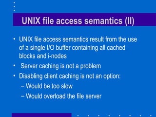 UNIX file access semantics (II) UNIX file access semantics result from the use of a single I/O buffer containing all cached blocks and i-nodes Server caching is not a problem Disabling client caching is not an option: Would be too slow Would overload the file server 