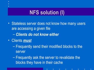 NFS solution (I) Stateless server does not know how many users are accessing a given file Clients do not know either Clients  must Frequently send their modified blocks to the server Frequently ask the server to revalidate the blocks they have in their cache 