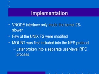 Implementation VNODE interface only made the kernel 2% slower Few of the UNIX FS were modified MOUNT was first included into the NFS protocol Later broken into a separate user-level RPC process 