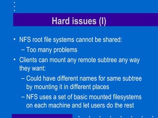 Hard issues (I) NFS root file systems cannot be shared: Too many problems Clients can mount any remote subtree any way they want: Could have different names for same subtree by mounting it in different places NFS uses a set of basic mounted filesystems on each machine and let users do the rest 
