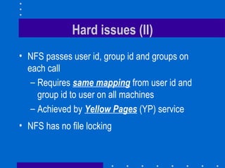 Hard issues (II) NFS passes user id, group id and groups on each call Requires  same mapping  from user id and group id to user on all machines Achieved by  Yellow Pages  (YP) service NFS has no file locking 