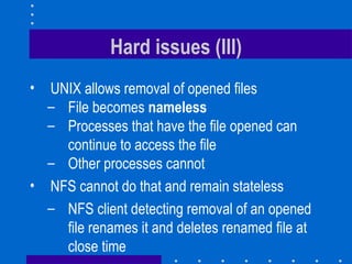 Hard issues (III) UNIX allows removal of opened files File becomes  nameless Processes that have the file opened can continue to access the file Other processes cannot NFS cannot do that and remain stateless NFS client detecting removal of an opened file renames it and deletes renamed file at close time 