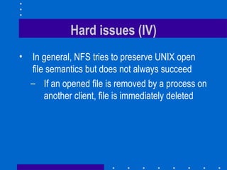 Hard issues (IV) In general, NFS tries to preserve UNIX open file semantics but does not always succeed If an opened file is removed by a process on another client, file is immediately deleted 