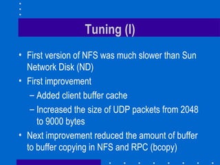 Tuning (I) First version of NFS was much slower than Sun Network Disk (ND) First improvement Added client buffer cache  Increased the size of UDP packets from 2048 to 9000 bytes Next improvement reduced the amount of buffer to buffer copying in NFS and RPC (bcopy) 