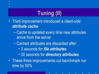 Tuning (II) Third improvement introduced a client-side  attribute cache Cache is updated every time new attributes arrive from the server Cached attributes are discarded after 3 seconds for  file attributes 30 seconds for  directory attributes These three improvements cut benchmark run time by 50% 