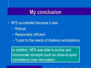 My conclusion NFS succeeded because it was Robust Reasonably efficient Tuned to the needs of diskless workstations In addition, NFS was able to evolve and incorporate concepts such as close-to-open consistency (see next paper) 