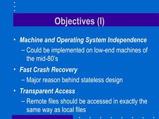 Objectives (I) Machine and Operating System Independence Could be implemented on low-end machines of the mid-80’s Fast Crash Recovery Major reason behind stateless design Transparent Access Remote files should be accessed in exactly the same way as local files 