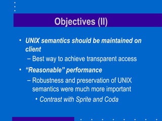 Objectives (II) UNIX semantics should be maintained on client Best way to achieve transparent access “ Reasonable” performance Robustness and preservation of UNIX semantics were much more important Contrast with Sprite and Coda 