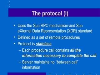 The protocol (I) Uses the Sun RPC mechanism and Sun eXternal Data Representation (XDR) standard Defined as a set of remote procedures Protocol is  stateless Each procedure call contains   all the information necessary to complete the call Server maintains no “between call” information 