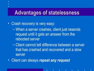 Advantages of statelessness Crash recovery is very easy: When a server crashes, client just resends request until it gets an answer from the rebooted server Client cannot tell difference between a server that has crashed and recovered and a slow server Client can always  repeat any request 