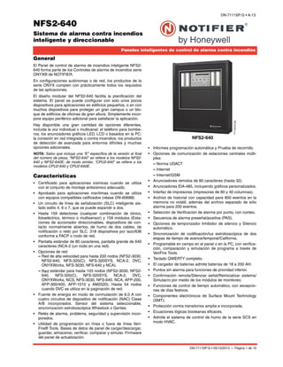 DN-7111SP:G • 05/13/2013 — Página 1 de 10
NFS2-640
Sistema de alarma contra incendios
inteligente y direccionable
Paneles inteligentes de control de alarma contra incendios
DN-7111SP:G • A-13
NFS2-640
7111pho2.jpg
General
El Panel de control de alarma de incendios inteligente NFS2-
640 forma parte de los Controles de alarma de incendios serie
ONYX® de NOTIFIER.
En configuraciones autónomas o de red, los productos de la
serie ONYX cumplen con prácticamente todos los requisitos
de las aplicaciones.
El diseño modular del NFS2-640 facilita la planificación del
sistema. El panel se puede configurar con solo unos pocos
dispositivos para aplicaciones en edificios pequeños, o en con
muchos dispositivos para proteger un gran campus o un blo-
que de edificios de oficinas de gran altura. Simplemente incor-
pore equipo periférico adicional para satisfacer la aplicación.
Hay disponible una gran cantidad de opciones diferentes,
incluida la voz individual o multicanal; el teléfono para bombe-
ros; los anunciadores gráficos LED, LCD o basados en la PC;
la conexión en red integrada o contra incendios; los productos
de detección de avanzada para entornos difíciles y muchas
opciones adicionales.
NOTA: Salvo que incluya una “E” específica de la versión al final
del número de pieza, “NFS2-640” se refiere a los modelos NFS2-
640 y NFS2-640E; de modo similar, “CPU2-640” se refiere a los
modelos CPU2-640 y CPU2-640E.
Características
• Certificado para aplicaciones sísmicas cuando se utiliza
con el conjunto de montaje antisísmico adecuado.
• Aprobado para aplicaciones marítimas cuando se utiliza
con equipos compatibles calificados (véase DN-60688).
• Un circuito de línea de señalización (SLC) inteligente ais-
lado estilo 4, 6 o 7, que se puede expandir a dos.
• Hasta 159 detectores (cualquier combinación de iónico,
fotoeléctrico, térmico o multisensor) y 159 módulos (Esta-
ciones de accionador direccionables, dispositivos de con-
tacto normalmente abiertos, de humo de dos cables, de
notificación o relé) por SLC. 318 dispositivos por lazo/636
conforme a FACP o nodo de red.
• Pantalla estándar de 80 caracteres, pantalla grande de 640
caracteres (NCA-2 (un nodo en una red).
• Opciones de red:
– Red de alta velocidad para hasta 200 nodos (NFS2-3030,
NFS2-640, NFS-320(C), NFS-320SYS, NCA-2, DVC,
ONYXWorks, NFS-3030, NFS-640 y NCA).
– Red estándar para hasta 103 nodos (NFS2-3030, NFS2-
640, NFS-320(C), NFS-320SYS, NCA-2, DVC,
ONYXWorks, NCS, NFS-3030, NFS-640, NCA, AFP-200,
AFP-300/400, AFP-1010 y AM2020). Hasta 54 nodos
cuando DVC se utiliza en la paginación de red.
• Fuente de energía en modo de conmutación de 6.0 A con
cuatro circuitos de dispositivo de notificación (NAC) Clase
A/B incorporados. Sensor del sistema seleccionable,
sincronización estroboscópica Wheelock o Gentex.
• Relés de alarma, problema, seguridad y supervisión incor-
porados.
• Utilidad de programación en línea o fuera de línea Veri-
Fire® Tools. Bases de datos de panel de cargar/descargar,
guardar, almacenar, verificar, comparar y simular. Firmware
del panel de actualización.
• Informes programación automática y Prueba de recorrido.
• Opciones de comunicación de estaciones centrales múlti-
ples:
– Norma UDACT
– Internet
– Internet/GSM
• Anunciadores remotos de 80 caracteres (hasta 32).
• Anunciadores EIA-485, incluyendo gráficos personalizados.
• Interfaz de impresoras (impresoras de 80 y 40 columnas).
• Archivo de historial con capacidad para 800 eventos en la
memoria no volátil, además del archivo separado de sólo
alarma para 200 eventos.
• Selección de Verificación de alarma por punto, con conteo.
• Secuencia de alarma preseñal/positiva (PAS).
• Opciones de temporizador Inhibidor de silencio y Silencio
automático.
• Sincronización de codificación/luz estroboscópica de dos
etapas de tiempo de avance/temporal/California.
• Programable en campo en el panel o en la PC, con verifica-
ción, comparación y simulación de programa a través de
VeriFire Tools.
• Teclado QWERTY completo.
• El cargador de baterías admite baterías de 18 a 200 AH.
• Puntos sin alarma para funciones de prioridad inferior.
• Confirmación remota/Silenciar señal/Reinicializar sistema/
Simulacro por medio de los módulos de monitoreo.
• Funciones de control de tiempo automático, con excepcio-
nes de días festivos.
• Componentes electrónicos de Surface Mount Technology
(SMT).
• Protección contra transitorios amplia e incorporada.
• Ecuaciones lógicas booleanas eficaces.
• Admite el sistema de control de humo de la serie SCS en
modo HVAC.
 