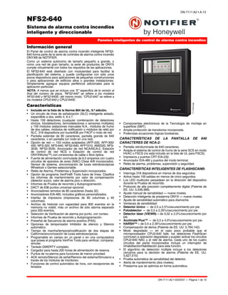 DN-7111:A2 • 03/20/07 — Página 1 de 10
NFS2-640
Sistema de alarma contra incendios
inteligente y direccionable
Paneles inteligentes de control de alarma contra incendios
DN-7111:A2 • A-13
7111pho2.jpg
Información general
El Panel de control de alarma contra incendio inteligente NFS2-
640 forma parte de la serie de controles de alarma contra incendio
ONYX® de NOTIFIER.
Como un sistema autónomo de tamaño pequeño a grande, o
como una red de gran tamaño, la serie de productos de ONYX
cumple virtualmente con todos los requisitos de las aplicaciones.
El NFS2-640 está diseñado con modularidad para facilitar la
planificación del sistema, y puede configurarse con sólo unos
pocos dispositivos para aplicaciones de pequeñas construcciones
o para aplicaciones de edificios altos o grandes instalaciones.
Simplemente agregue equipos periféricos adicionales para la
aplicación particular.
NOTA: A menos que se incluya una “E” específica de la versión al
final del número de pieza, “NFS2-640” se refiere a los modelos
NFS2-640 y NFS2-640E; del mismo modo, “CPU2-640” se refiere a
los modelos CPU2-640 y CPU2-640E.
Características
• Incluido en la lista de la Norma 864 de UL, 9.ª edición.
• Un circuito de línea de señalización (SLC) inteligente aislado,
expandible a dos, estilo 4, 6 ó 7.
• Hasta 159 detectores (cualquier combinación de detectores
iónicos, fotodetectores, termodetectores o sensores múltiples)
y 159 módulos (estaciones manuales N.A., módulos de humo
de dos cables, módulos de notificación o módulos de relé) por
SLC. 318 dispositivos por bucle/636 por FACP o nodo de red.
• Pantalla estándar de 80 caracteres, pantalla grande de 640
caracteres, o sin pantalla (un nodo en una red).
• Opción de red — 103 nodos aceptados (AFP-200, AFP-300/
400, NFS-320, NFS-640, NFS2-640, AFP1010, AM2020, NFS-
3030, NFS2-3030, Anunciador de red NCA/NCA-2, Estación
de control de red NCS o Estación de control de red
ONYXWorks™) con conexiones de cable o fibra óptica.
• Fuente de alimentación conmutada de 6.0 amperios con cuatro
circuitos de aparatos de aviso (NAC) Clase A/B incorporados.
Sensor de sistema, sincronización de luces estroboscópicas
Wheelock o Gentex seleccionable.
• Relés de Alarma, Problemas y Supervisión incorporados.
• Opción de programa VeriFire® Tools fuera de línea. Clasifica
los informes de mantenimiento por valor de compensación
(detector sucio), valor de alarma pico o dirección.
• Informes de Prueba de recorrido y Autoprogramación.
• DACT de 636 puntos universal opcional.
• Anunciadores remotos de 80 caracteres (hasta 32).
• Anunciadores EIA-485, incluidos gráficos personalizados.
• Interfaz de impresora (impresoras de 80 columnas y 40
columnas).
• Archivo de historial con capacidad para 800 eventos en la
memoria no volátil, más un archivo de sólo alarma separado
para 200 eventos.
• Selección de Verificación de alarma por punto, con conteo.
• Informes de Prueba de recorrido y Autoprogramación.
• Preseñal de Secuencia de alarma positiva (PAS).
• Opciones de temporizador Inhibidor de silencio y Silencio
automático.
• Tiempo de marcha/temporal/codificación de dos etapas de
California/sincronización de luces estroboscópicas.
• Programable en campo en un panel o en una computadora
que posea el programa VeriFire Tools para verificar, comparar,
simular.
• Teclado QWERTY completo.
• Cargador para hasta 200 horas de alimentación de reserva.
• Puntos de no-alarma para funciones de menor prioridad.
• ACK remoto/Silencio de señal/Reinicio del sistema/Simulacro a
través de los módulos de monitoreo.
• Funciones de control automático de hora, con excepciones de
feriados
• Componentes electrónicos de la Tecnología de montaje en
superficie (SMT).
• Amplia protección de transitorios incorporada.
• Poderosas ecuaciones lógicas booleanas.
CARACTERÍSTICAS DE LA PANTALLA DE 640
CARACTERES DE NCA-2:
• Pantalla retroiluminada de 640 caracteres.
• Acepta el sistema de control de humo de la serie SCS en modo
HVAC o FSCS (no está incluido en la lista de UL para FSCS).
• Impresora y puertos CRT EIA-232.
• Anunciador EIA-485 y puertos del modo terminal.
• Relés de alarma, problemas, supervisión y seguridad.
CARACTERÍSTICAS INTELIGENTES DE FLASHSCAN®:
• Interroga 318 dispositivos en menos de dos segundos.
• Activa hasta 159 salidas en menos de cinco segundos.
• Los LED multicolor parpadean en la dirección del dispositivo
durante la Prueba de recorrido.
• Protocolo de alta precisión completamente digital (Patente de
EE. UU. 5,539,389).
• Ajuste manual de sensibilidad — nueve niveles.
• Detección inteligente de prealarma ONYX — nueve niveles.
• Ajuste de sensibilidad automático para día/noche.
• Ventanas de sensibilidad:
• Detector iónico – de 0,5 a 2,5%/oscurecimiento por pie.
• Fotodetector – de 0,5 a 2,35%/oscurecimiento por pie.
• Detector láser (VIEW®) – de 0,02 a 2,0%/oscurecimiento por
pie.
• Acclimate Plus™ – de 0,5 a 4,0%/oscurecimiento por pie.
• HARSH™ – de 0,5 a 2,35%/oscurecimiento por pie.
• Compensación de deriva (Patente de EE. UU. 5,764,142).
• Modo degradado — en el caso poco probable que el
microprocesador CPU2-640 falle, los detectores FlashScan
conmutan a operación degradada y pueden activar los circuitos
CPU2-640 NAC y el relé de alarma. Cada uno de los cuatro
circuitos del panel incorporados incluye un interruptor de
Inhabilitación/Habilitación para esta función.
• El algoritmo de detección múltiple incluye a los detectores
cercanos para la decisión de alarma (Patente de EE. UU.
5,627,515).
• Prueba automática de sensibilidad del detector.
• Alerta de mantenimiento (dos niveles).
• Prealarma que se optimiza en forma automática.
 