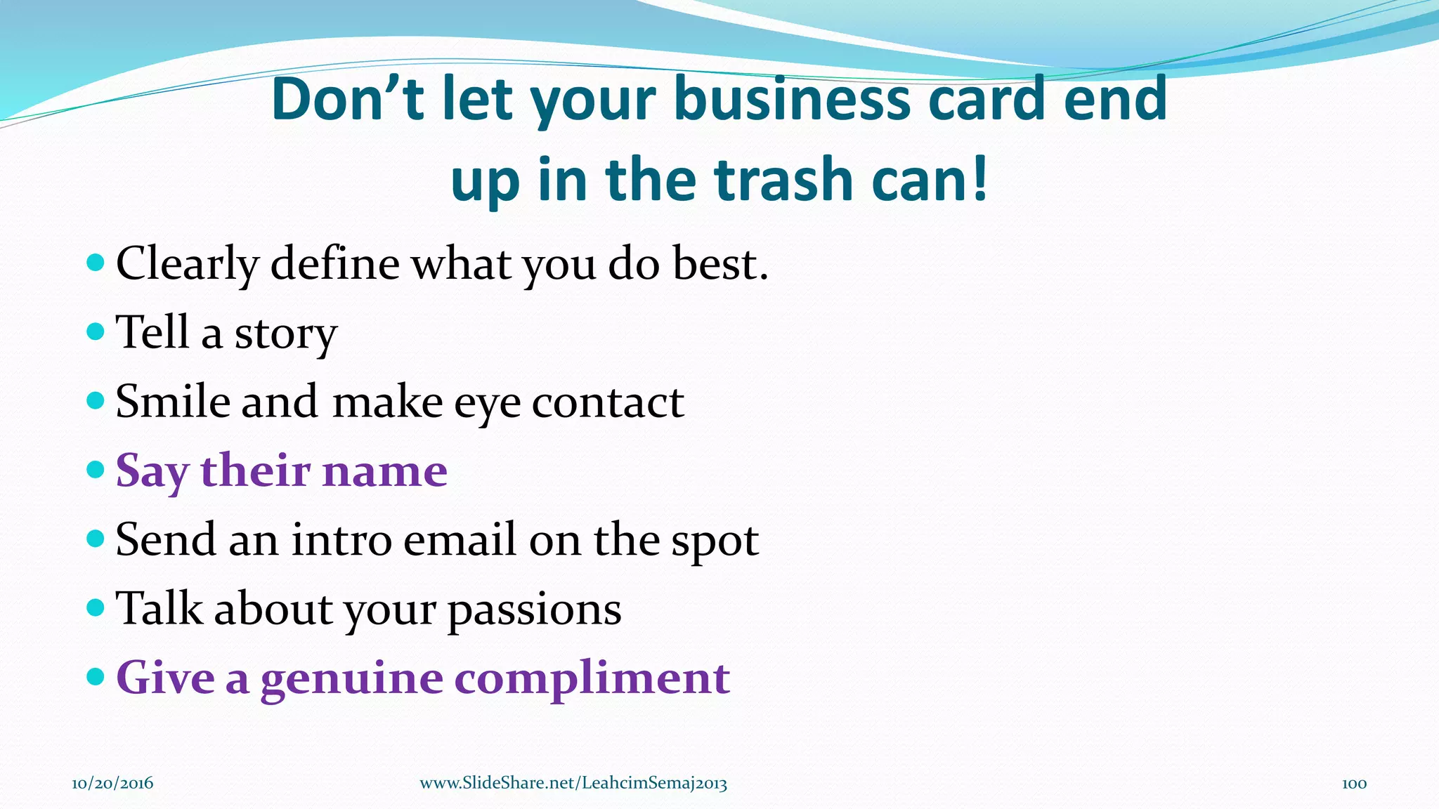 Don’t let your business card end
up in the trash can!
 Clearly define what you do best.
 Tell a story
 Smile and make eye contact
 Say their name
 Send an intro email on the spot
 Talk about your passions
 Give a genuine compliment
10/20/2016 100www.SlideShare.net/LeahcimSemaj2013
 