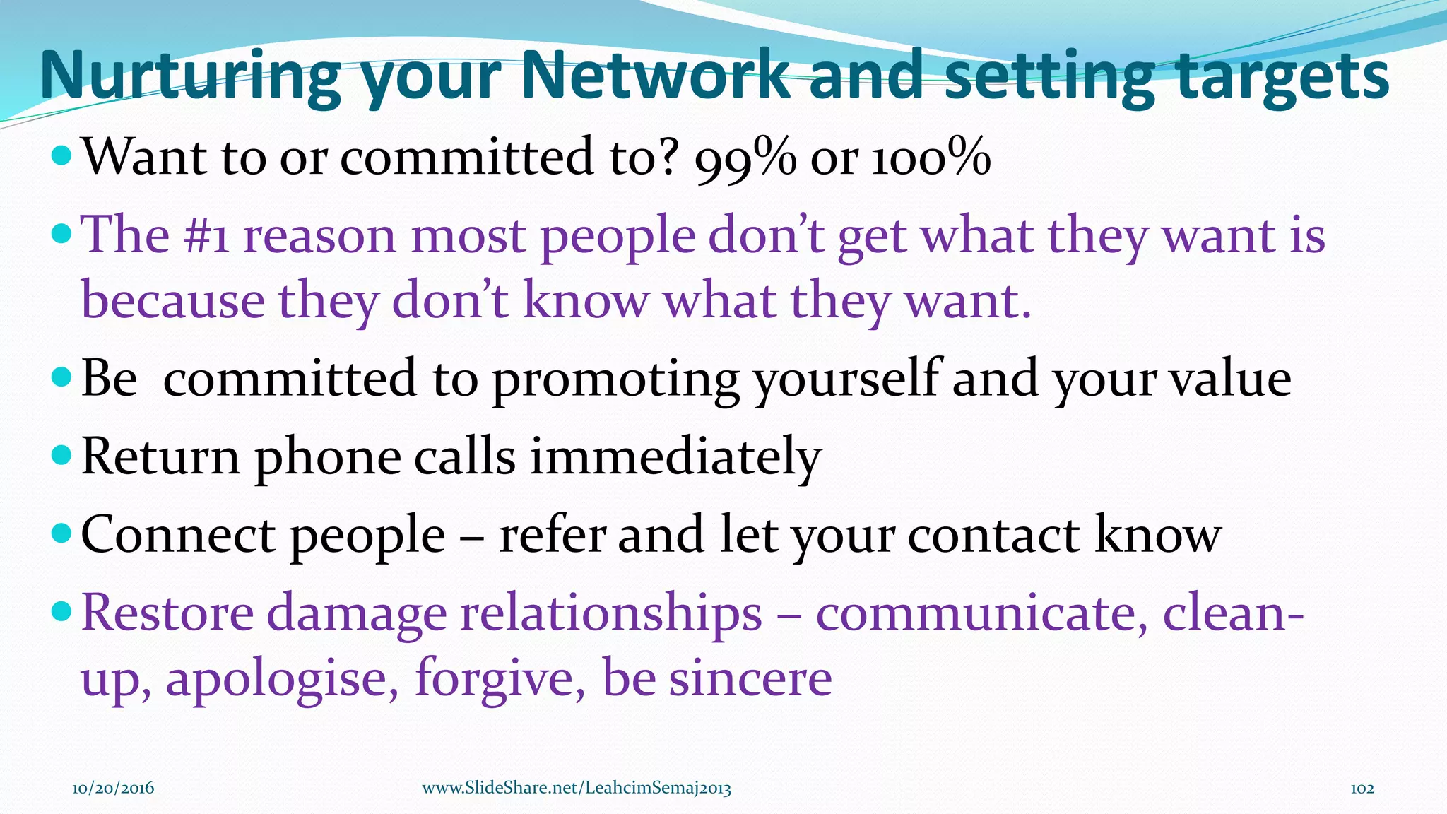 Nurturing your Network and setting targets
Want to or committed to? 99% or 100%
The #1 reason most people don’t get what they want is
because they don’t know what they want.
Be committed to promoting yourself and your value
Return phone calls immediately
Connect people – refer and let your contact know
Restore damage relationships – communicate, clean-
up, apologise, forgive, be sincere
10/20/2016 102www.SlideShare.net/LeahcimSemaj2013
 