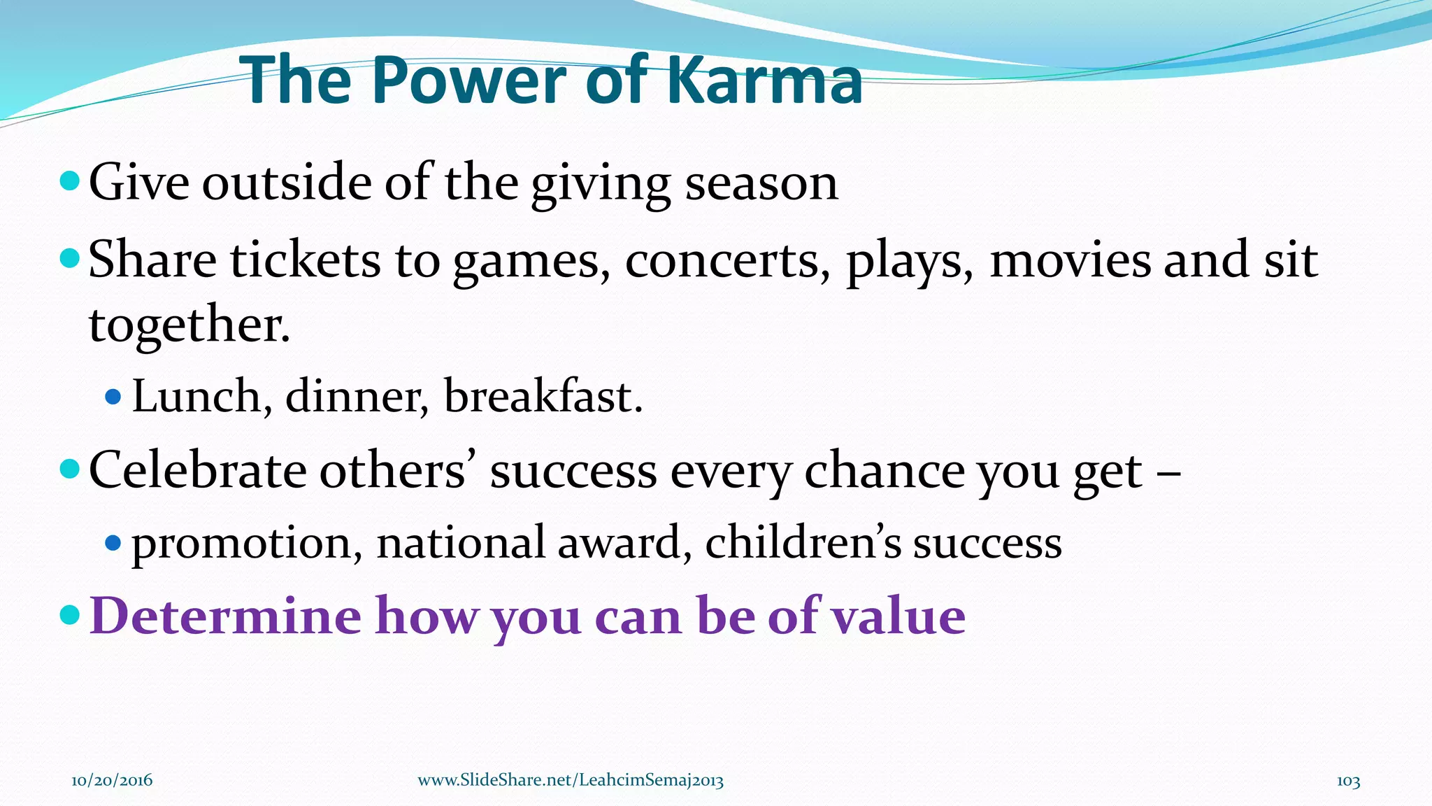The Power of Karma
Give outside of the giving season
Share tickets to games, concerts, plays, movies and sit
together.
 Lunch, dinner, breakfast.
Celebrate others’ success every chance you get –
 promotion, national award, children’s success
Determine how you can be of value
10/20/2016 103www.SlideShare.net/LeahcimSemaj2013
 