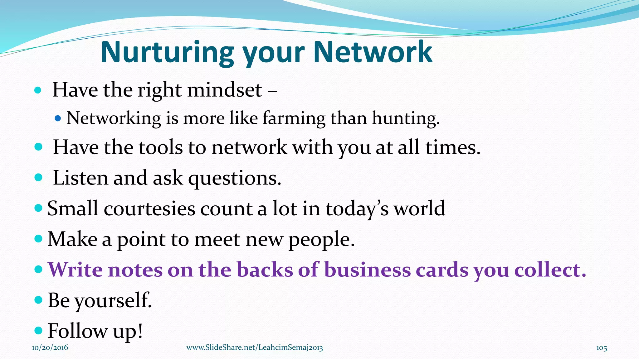 Nurturing your Network
 Have the right mindset –
 Networking is more like farming than hunting.
 Have the tools to network with you at all times.
 Listen and ask questions.
 Small courtesies count a lot in today’s world
 Make a point to meet new people.
 Write notes on the backs of business cards you collect.
 Be yourself.
 Follow up!
10/20/2016 105www.SlideShare.net/LeahcimSemaj2013
 