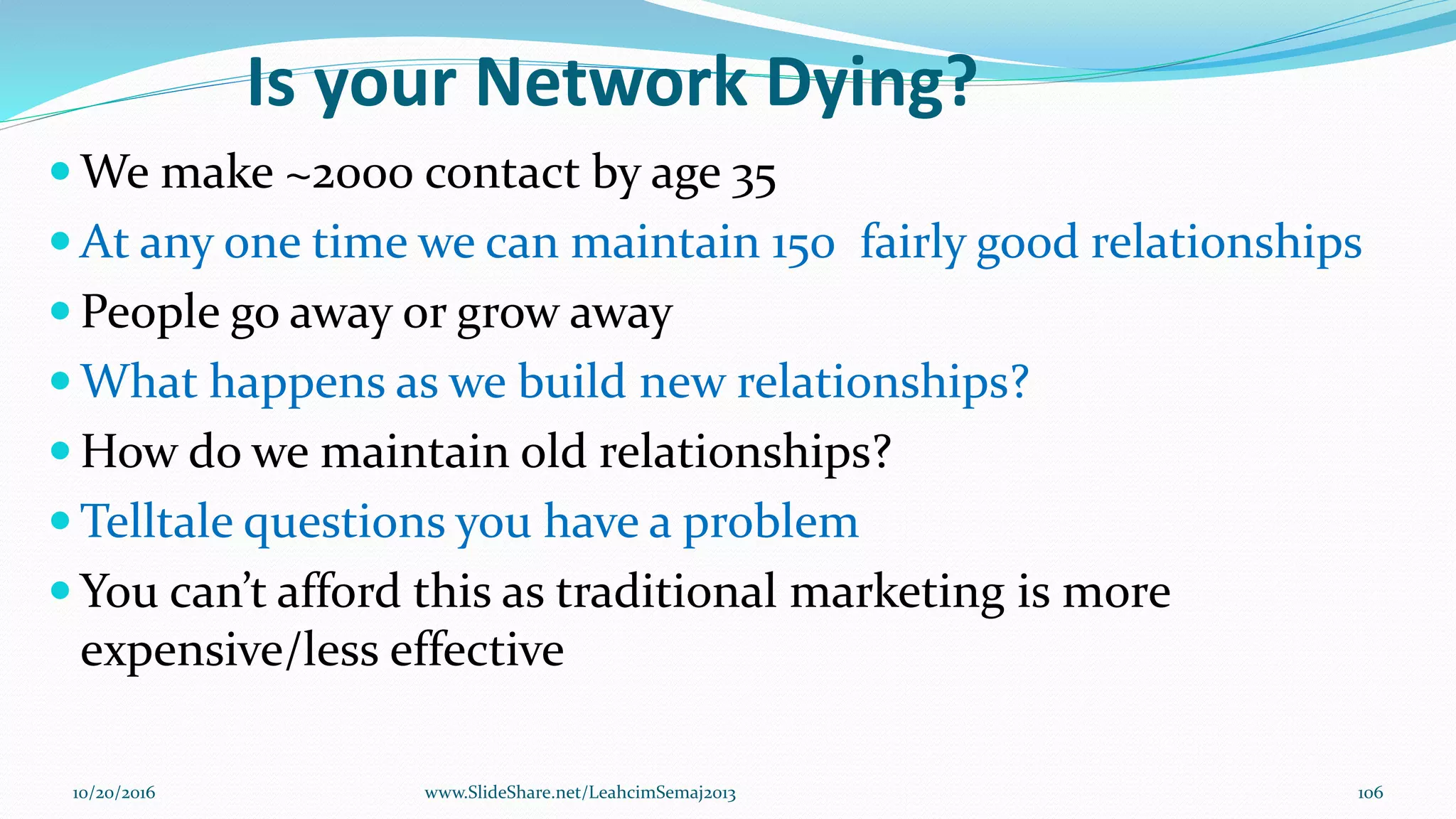 Is your Network Dying?
 We make ~2000 contact by age 35
 At any one time we can maintain 150 fairly good relationships
 People go away or grow away
 What happens as we build new relationships?
 How do we maintain old relationships?
 Telltale questions you have a problem
 You can’t afford this as traditional marketing is more
expensive/less effective
10/20/2016 106www.SlideShare.net/LeahcimSemaj2013
 