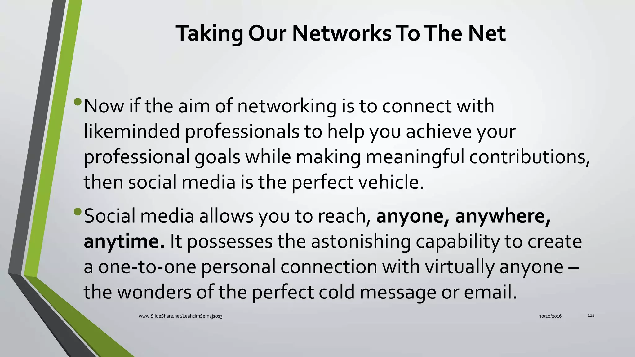 Taking Our NetworksToThe Net
•Now if the aim of networking is to connect with
likeminded professionals to help you achieve your
professional goals while making meaningful contributions,
then social media is the perfect vehicle.
•Social media allows you to reach, anyone, anywhere,
anytime. It possesses the astonishing capability to create
a one-to-one personal connection with virtually anyone –
the wonders of the perfect cold message or email.
10/20/2016www.SlideShare.net/LeahcimSemaj2013 111
 