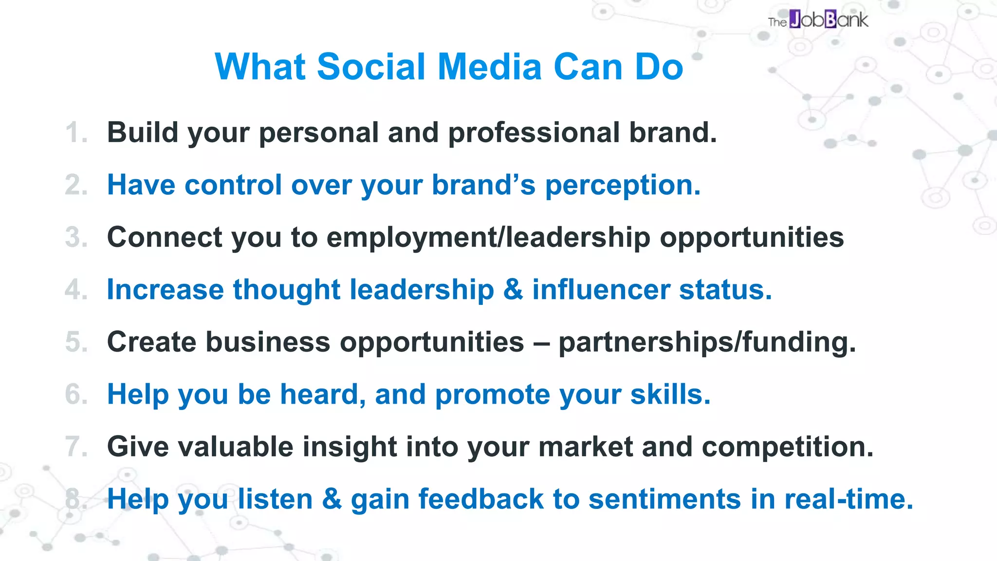 What Social Media Can Do
1. Build your personal and professional brand.
2. Have control over your brand’s perception.
3. Connect you to employment/leadership opportunities
4. Increase thought leadership & influencer status.
5. Create business opportunities – partnerships/funding.
6. Help you be heard, and promote your skills.
7. Give valuable insight into your market and competition.
8. Help you listen & gain feedback to sentiments in real-time.
 