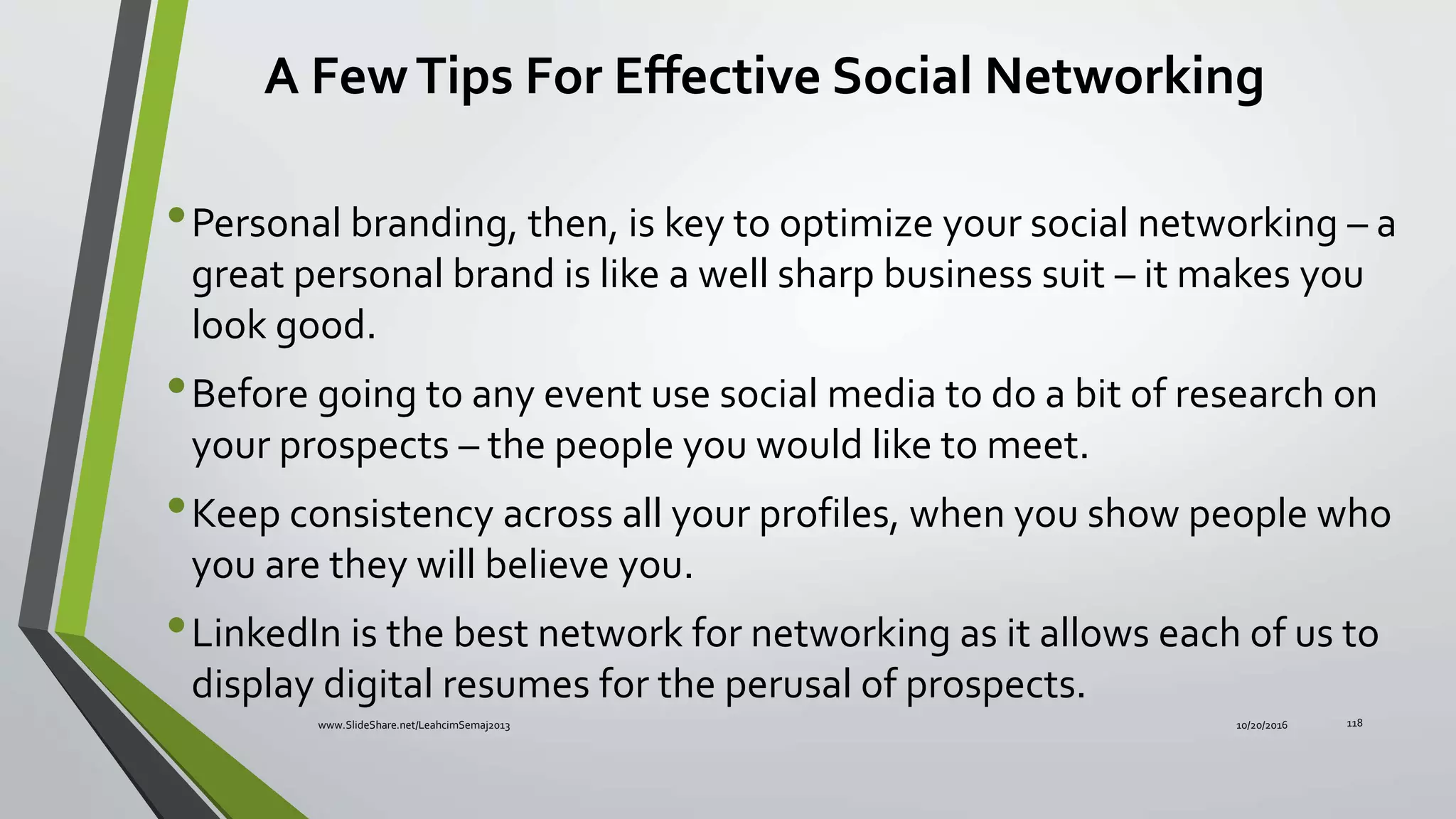 •Personal branding, then, is key to optimize your social networking – a
great personal brand is like a well sharp business suit – it makes you
look good.
•Before going to any event use social media to do a bit of research on
your prospects – the people you would like to meet.
•Keep consistency across all your profiles, when you show people who
you are they will believe you.
•LinkedIn is the best network for networking as it allows each of us to
display digital resumes for the perusal of prospects.
A FewTips For Effective Social Networking
10/20/2016www.SlideShare.net/LeahcimSemaj2013 118
 