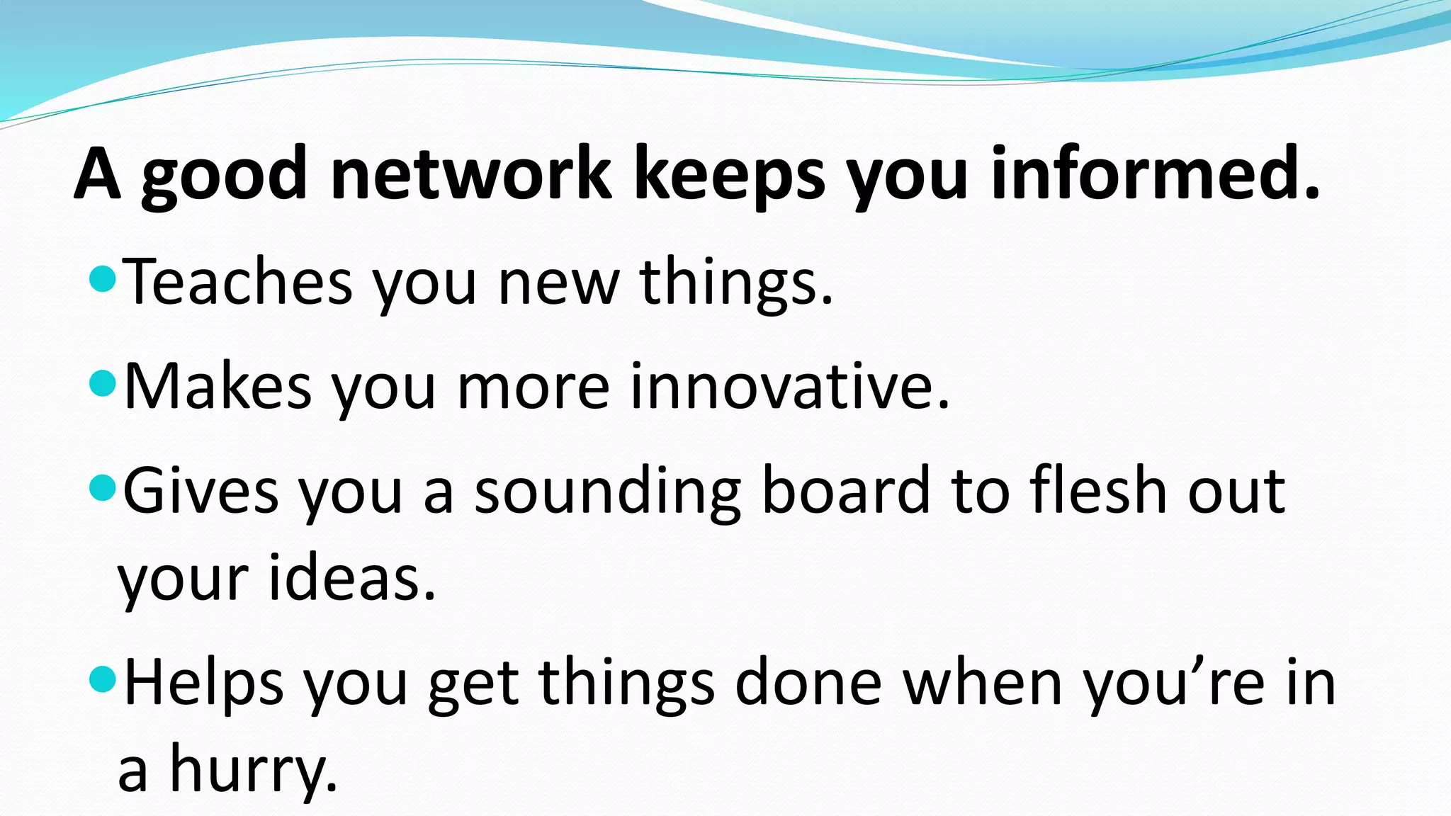 A good network keeps you informed.
Teaches you new things.
Makes you more innovative.
Gives you a sounding board to flesh out
your ideas.
Helps you get things done when you’re in
a hurry.
 
