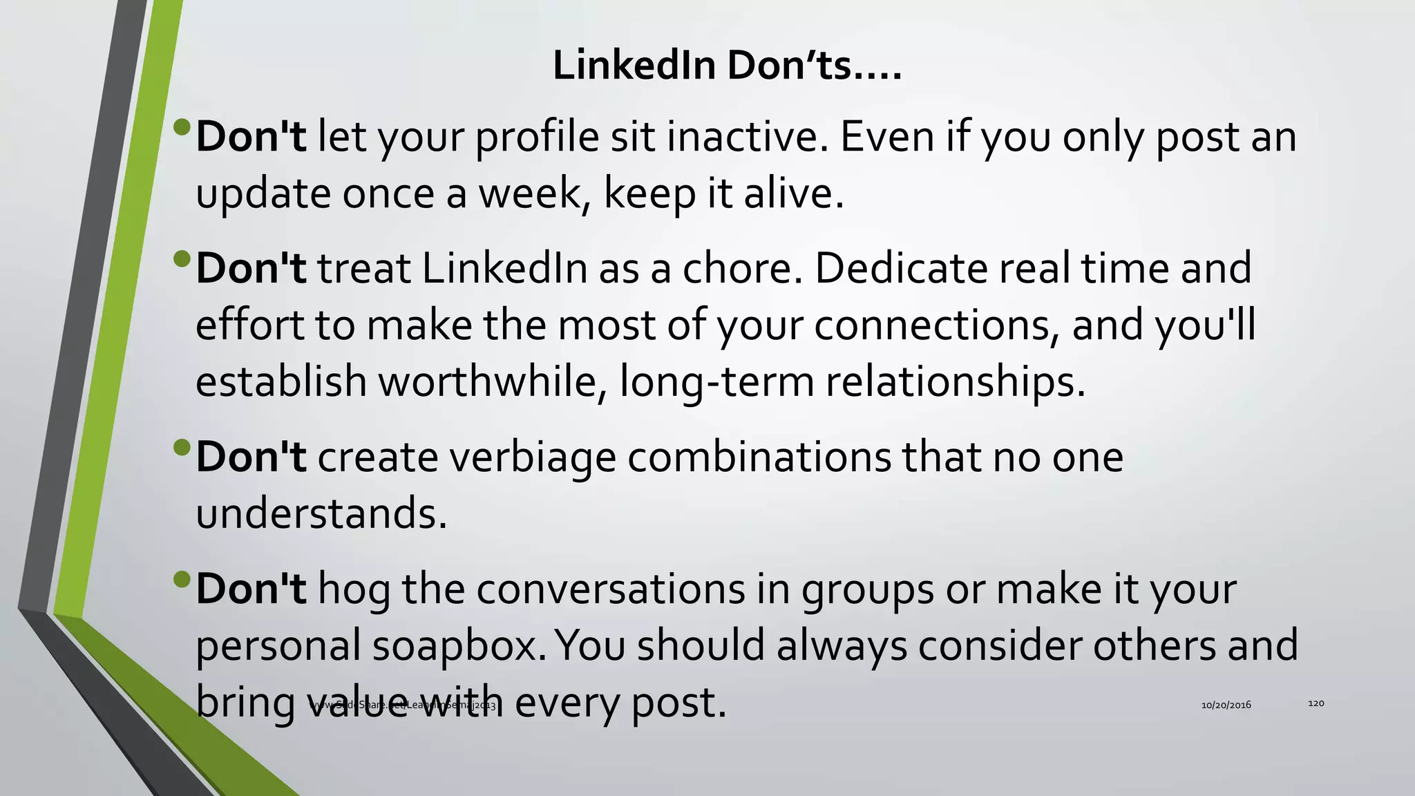 •Don't let your profile sit inactive. Even if you only post an
update once a week, keep it alive.
•Don't treat LinkedIn as a chore. Dedicate real time and
effort to make the most of your connections, and you'll
establish worthwhile, long-term relationships.
•Don't create verbiage combinations that no one
understands.
•Don't hog the conversations in groups or make it your
personal soapbox.You should always consider others and
bring value with every post.
LinkedIn Don’ts….
10/20/2016www.SlideShare.net/LeahcimSemaj2013 120
 